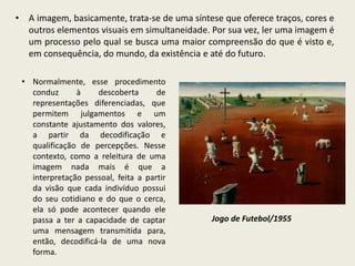 • A imagem, basicamente, trata-se de uma síntese que oferece traços, cores e 
outros elementos visuais em simultaneidade. Por sua vez, ler uma imagem é 
um processo pelo qual se busca uma maior compreensão do que é visto e, 
em consequência, do mundo, da existência e até do futuro. 
• Normalmente, esse procedimento 
conduz à descoberta de 
representações diferenciadas, que 
permitem julgamentos e um 
constante ajustamento dos valores, 
a partir da decodificação e 
qualificação de percepções. Nesse 
contexto, como a releitura de uma 
imagem nada mais é que a 
interpretação pessoal, feita a partir 
da visão que cada indivíduo possui 
do seu cotidiano e do que o cerca, 
ela só pode acontecer quando ele 
passa a ter a capacidade de captar 
uma mensagem transmitida para, 
então, decodificá-la de uma nova 
forma. 
Jogo de Futebol/1955 
 