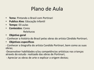 Plano de Aula 
• Tema: Pintando o Brasil com Portinari 
• Publico Alvo: Educação Infantil 
• Tempo: 03 aulas 
• Conteúdos: Cores 
Releituras 
• Objetivo geral 
- Conhecer a história do Brasil pelas obras do artista Cândido Portinari. 
• Objetivos específicos 
- Conhecer a biografia do artista Candido Portinari, bem como as suas 
obras; 
-Desenvolver habilidades e/ou competências artísticas nas crianças 
através do estudo realizado das obras de Portinari; 
- Apreciar as obras de arte e explicar a origem destas; 
 