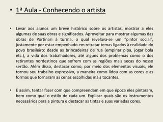 • 1ª Aula - Conhecendo o artista 
• Levar aos alunos um breve histórico sobre os artistas, mostrar a eles 
algumas de suas obras e significados. Aproveitar para mostrar algumas das 
obras de Portinari à turma, o qual revelava-se um “pintor social”, 
justamente por estar empenhado em retratar temas ligados à realidade do 
povo brasileiro: desde as brincadeiras de rua (empinar pipa, jogar bola 
etc.), a vida dos trabalhadores, até alguns dos problemas como o dos 
retirantes nordestinos que sofrem com as regiões mais secas do nosso 
sertão. Além disso, destacar como, por meio dos elementos visuais, ele 
tornou seu trabalho expressivo, a maneira como lidou com as cores e as 
formas que tornaram as cenas escolhidas mais tocantes. 
• E assim, tentar fazer com que compreendam em que época eles pintaram, 
bem como qual o estilo de cada um. Explicar quais são os instrumentos 
necessários para a pintura e destacar as tintas e suas variadas cores. 
 
