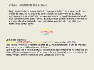 • 2º aula – Trabalhando com as cores 
• Logo após iniciaremos o estudo às cores primárias com a apreciação das 
obras de arte, na intenção de que as crianças observem os quadros, 
apresentando-as sequência das cores primarias e explicaremos o porquê 
elas são chamadas desta forma. Explicaremos que o amarelo, o vermelho 
e o azul são chamadas de cores primárias, porque são com elas que 
formamos outras cores. 
AMARELO 
VERMELHO 
AZUL 
Como por exemplo: 
AMARELO+ VERMELHO = LARANJA ou VERDE ou também VIOLETA 
Para ilustrar melhor, levaremos obras do Candido Portinari, a fim de mostrar 
as cores e os tons utilizados nas pinturas. 
Com tinta guache e muita mistura, iniciaremos nosso trabalho na intenção de 
obter diferentes tons e cores. Com essa mistura descobriremos tons de azuis, 
rosas, verdes, enfim criaremos uma variedade de cores. 
 