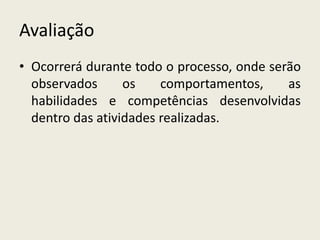 Avaliação 
• Ocorrerá durante todo o processo, onde serão 
observados os comportamentos, as 
habilidades e competências desenvolvidas 
dentro das atividades realizadas. 
 