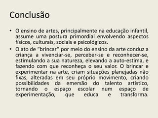 Conclusão 
• O ensino de artes, principalmente na educação infantil, 
assume uma postura primordial envolvendo aspectos 
físicos, culturais, sociais e psicológicos. 
• O ato de “brincar” por meio do ensino da arte conduz a 
criança a vivenciar-se, perceber-se e reconhecer-se, 
estimulando a sua natureza, elevando a auto-estima, e 
fazendo com que reconheça o seu valor. O brincar e 
experimentar na arte, criam situações planejadas não 
fixas, alteradas em seu próprio movimento, criando 
possibilidades da emersão do talento artístico, 
tornando o espaço escolar num espaço de 
experimentação, que educa e transforma. 
