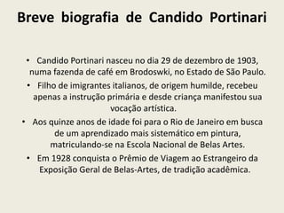 Breve biografia de Candido Portinari 
• Candido Portinari nasceu no dia 29 de dezembro de 1903, 
numa fazenda de café em Brodoswki, no Estado de São Paulo. 
• Filho de imigrantes italianos, de origem humilde, recebeu 
apenas a instrução primária e desde criança manifestou sua 
vocação artística. 
• Aos quinze anos de idade foi para o Rio de Janeiro em busca 
de um aprendizado mais sistemático em pintura, 
matriculando-se na Escola Nacional de Belas Artes. 
• Em 1928 conquista o Prêmio de Viagem ao Estrangeiro da 
Exposição Geral de Belas-Artes, de tradição acadêmica. 
 