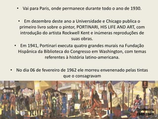 • Vai para Paris, onde permanece durante todo o ano de 1930. 
• Em dezembro deste ano a Universidade e Chicago publica o 
primeiro livro sobre o pintor, PORTINARI, HIS LIFE AND ART, com 
introdução do artista Rockwell Kent e inúmeras reproduções de 
suas obras. 
• Em 1941, Portinari executa quatro grandes murais na Fundação 
Hispânica da Biblioteca do Congresso em Washington, com temas 
referentes à história latino-americana. 
• No dia 06 de fevereiro de 1962 ele morreu envenenado pelas tintas 
que o consagravam 
Tiradentes, 
1948-1949 
 