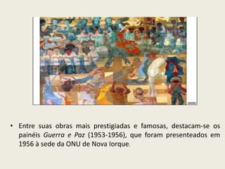 • Entre suas obras mais prestigiadas e famosas, destacam-se os 
painéis Guerra e Paz (1953-1956), que foram presenteados em 
1956 à sede da ONU de Nova Iorque. 
 