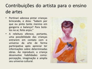 Contribuições do artista para o ensino 
de artes 
• Portinari adorava pintar crianças 
brincando, e dizia: “Sabem por 
que eu pinto tanto menino em 
gangorra e balanço? Para botá-los 
no ar, feito anjos.” 
• A releitura oferece, portanto, 
uma possibilidade das crianças 
entrarem em contato com o 
universo da arte de forma 
participativa após apreciar ter 
informações sobre determinadas 
obras. Ao reproduzir, a criança 
desenvolve habilidades como: 
percepção, imaginação e amplia 
seu universo cultural. 
 