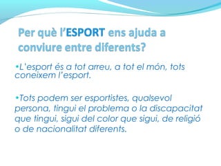 •L’esport és a tot arreu, a tot el món, tots
coneixem l’esport.
•Tots podem ser esportistes, qualsevol
persona, tingui el problema o la discapacitat
que tingui, sigui del color que sigui, de religió
o de nacionalitat diferents.
 
