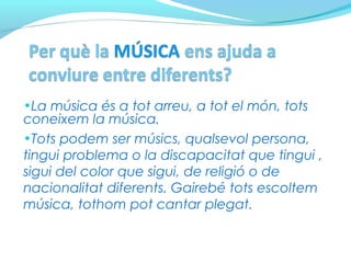 •La música és a tot arreu, a tot el món, tots
coneixem la música.
•Tots podem ser músics, qualsevol persona,
tingui problema o la discapacitat que tingui ,
sigui del color que sigui, de religió o de
nacionalitat diferents. Gairebé tots escoltem
música, tothom pot cantar plegat.
 