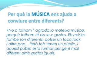 •No a tothom li agrada la mateixa música,
perquè tothom té els seus gustos. Els músics
també són diferents, potser un toca rock
l’altre pop... Però tots tenen un públic, i
aquest públic està format per gent molt
diferent amb gustos iguals.
 