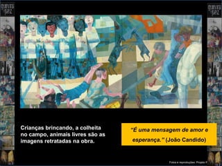 Crianças brincando, a colheita    “É uma mensagem de amor e
no campo, animais livres são as
imagens retratadas na obra.       esperança.” (João Candido)


                                               Fotos e reproduções: Projeto Portinari
 