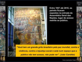Entre 1957 até 2010, os
                                 painéis ficaram
                                 expostos na entrada da
                                 Assembléia Geral das
                                 Nações, lugar de acesso
                                 restrito ao público.




“Você tem um grande grito brasileiro pela paz mundial, contra a
  violência, contra a injustiça social e está num espaço que o
    público não tem acesso, não pode ver”. (João Candido)

                                               Fotos e reproduções: Projeto Portinari
 