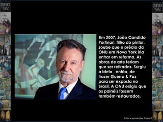 Em 2007, João Candido
Portinari, filho do pintor,
soube que o prédio da
ONU em Nova York iria
entrar em reforma. As
obras de arte teriam
que ser retiradas. Surgiu
a ideia , então, de
trazer Guerra & Paz
para ser exposta no
Brasil. A ONU exigiu que
os painéis fossem
também restaurados.




              Fotos e reproduções: Projeto Portinari
 