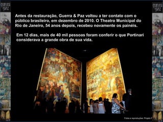 Antes da restauração, Guerra & Paz voltou a ter contato com o
público brasileiro, em dezembro de 2010. O Theatro Municipal do
Rio de Janeiro, 54 anos depois, recebeu novamente os painéis.

Em 12 dias, mais de 40 mil pessoas foram conferir o que Portinari
considerava a grande obra de sua vida.




                                                       Fotos e reproduções: Projeto Portinari
 