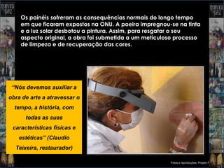 Os painéis sofreram as consequências normais do longo tempo
    em que ficaram expostos na ONU. A poeira impregnou-se na tinta
    e a luz solar desbotou a pintura. Assim, para resgatar o seu
    aspecto original, a obra foi submetida a um meticuloso processo
    de limpeza e de recuperação das cores.




 “Nós devemos auxiliar a
obra de arte a atravessar o
  tempo, a história, com
      todas as suas
 características físicas e
   estéticas” (Claudio
  Teixeira, restaurador)

                                                        Fotos e reproduções: Projeto Portinari
 