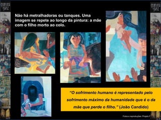 Não há metralhadoras ou tanques. Uma
imagem se repete ao longo da pintura: a mãe
com o filho morto ao colo.




                           “O sofrimento humano é representado pelo
                         sofrimento máximo da humanidade que é o da
                             mãe que perde o filho.” (João Candido)

                                                     Fotos e reproduções: Projeto Portinari
 