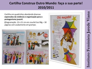 Cartilha em quadrinhos abordando diversas
expressões da violência e organização para o
protagonismo juvenil.
(Diagramação. 15 x 21 cm em couchê liso 90g – 30
páginas com acabamento em grampo.
Cartilha Construa Outro Mundo: faça a sua parte!
2010/2011
 