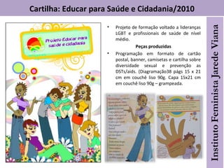 Cartilha: Educar para Saúde e Cidadania/2010
• Projeto de formação voltado a lideranças
LGBT e profissionais de saúde de nível
médio.
Peças produzidas
• Programação em formato de cartão
postal, banner, camisetas e cartilha sobre
diversidade sexual e prevenção as
DSTs/aids. (Diagramação38 págs 15 x 21
cm em couchê liso 90g. Capa 15x21 cm
em couchê liso 90g – grampeada.
 