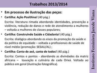 Trabalhos 2013/2014
• Em processo de ilustração das peças:
• Cartilha: Ação Posithiva! (40 pág.)
Escrita: literatura rimada abordando identidades, prevenção a
violência, redução de danos e rede de atendimento a mulheres
– voltada a mulheres de classes populares;
• Cartilha: Construindo Saúde e Cidadania! (40 pág.)
Escrita: dialógica abordando os eixos da promoção da saúde e
da política de equidade – voltada a profissionais de saúde de
nível médio (promoção: SESAU/AL) ;
• Cartilha: Canto de axé, canto de todos! (40 pág.)
Escrita: Contos e pontos - abordando as divindades da matriz
africana – louvação e culinária de cada Orixá. Voltada ao
público em geral (ilustração fotográfica).
 