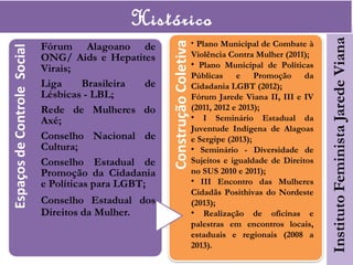 Histórico
• Plano Municipal de Combate à
Violência Contra Mulher (2011);
• Plano Municipal de Políticas
Públicas e Promoção da
Cidadania LGBT (2012);
Fórum Jarede Viana II, III e IV
(2011, 2012 e 2013);
• I Seminário Estadual da
Juventude Indígena de Alagoas
e Sergipe (2013);
• Seminário - Diversidade de
Sujeitos e igualdade de Direitos
no SUS 2010 e 2011);
• III Encontro das Mulheres
Cidadãs Posithivas do Nordeste
(2013);
• Realização de oficinas e
palestras em encontros locais,
estaduais e regionais (2008 a
2013).
 