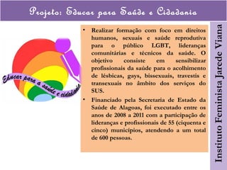 Projeto: Educar para Saúde e Cidadania
• Realizar formação com foco em direitos
humanos, sexuais e saúde reprodutiva
para o público LGBT, lideranças
comunitárias e técnicos da saúde. O
objetivo consiste em sensibilizar
profissionais da saúde para o acolhimento
de lésbicas, gays, bissexuais, travestis e
transexuais no âmbito dos serviços do
SUS.
• Financiado pela Secretaria de Estado da
Saúde de Alagoas, foi executado entre os
anos de 2008 a 2011 com a participação de
lideranças e profissionais de 55 (ciquenta e
cinco) municípios, atendendo a um total
de 600 pessoas.
 