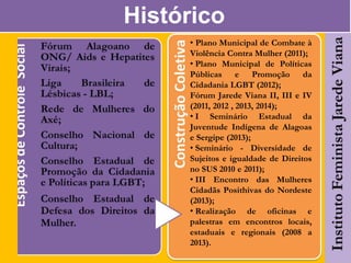 Histórico
• Plano Municipal de Combate à
Violência Contra Mulher (2011);
• Plano Municipal de Políticas
Públicas e Promoção da
Cidadania LGBT (2012);
Fórum Jarede Viana II, III e IV
(2011, 2012 , 2013, 2014);
• I Seminário Estadual da
Juventude Indígena de Alagoas
e Sergipe (2013);
• Seminário - Diversidade de
Sujeitos e igualdade de Direitos
no SUS 2010 e 2011);
• III Encontro das Mulheres
Cidadãs Posithivas do Nordeste
(2013);
• Realização de oficinas e
palestras em encontros locais,
estaduais e regionais (2008 a
2013).
 