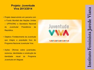 Projeto: Juventude
Viva 2013/2014
• Projeto desenvolvido em parceria com
o Fundo Mundial das Nações Unidas
– UFPA/ONU e Secretaria Nacional
da Juventude/ Presidência da
República.
• Objetivo: Fortalecimento da Juventude
que integra a população foco do
Programa Nacional Juventude Viva.
• Ações: Oficinas sobre juventudes,
racismos, identidades e construção da
identidade visual do Programa
Juventude em Alagoas
 