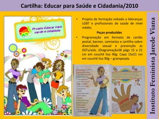Cartilha: Educar para Saúde e Cidadania/2010
• Projeto de formação voltado a lideranças
LGBT e profissionais de saúde de nível
médio.
Peças produzidas
• Programação em formato de cartão
postal, banner, camisetas e cartilha sobre
diversidade sexual e prevenção as
DSTs/aids. (Diagramação38 págs 15 x 21
cm em couchê liso 90g. Capa 15x21 cm
em couchê liso 90g – grampeada.
 