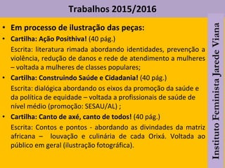 Trabalhos 2015/2016
• Em processo de ilustração das peças:
• Cartilha: Ação Posithiva! (40 pág.)
Escrita: literatura rimada abordando identidades, prevenção a
violência, redução de danos e rede de atendimento a mulheres
– voltada a mulheres de classes populares;
• Cartilha: Construindo Saúde e Cidadania! (40 pág.)
Escrita: dialógica abordando os eixos da promoção da saúde e
da política de equidade – voltada a profissionais de saúde de
nível médio (promoção: SESAU/AL) ;
• Cartilha: Canto de axé, canto de todos! (40 pág.)
Escrita: Contos e pontos - abordando as divindades da matriz
africana – louvação e culinária de cada Orixá. Voltada ao
público em geral (ilustração fotográfica).
 