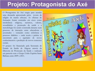 O Protagonista do Axé surgiu para atender
uma demanda apresentada pelos jovens de
religião de matriz africana. As oficinas de
formação foram centradas em eixos como
intolerância religiosa, racismos, valores,
sexualidades e promoção da saúde e a
metodologia foi sendo construída durante num
processo de interação entre educadoras e
juventudes – tomando como referência o
processo dialético – onde teoria e prática se
encontram para a aquisição de novos
conhecimentos e produção de novos contextos
sociais.
O projeto foi financiado pela Secretaria de
Estado da Saúde de Alagoas através da
Diretoria de Promoção da Saúde e realizado
em parceria com o Grupo União Espírita Santa
Bárbara entre 2009 e 2011.
Projeto: Protagonista do Axé
 