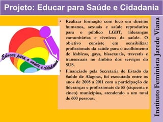 Projeto: Educar para Saúde e Cidadania
• Realizar formação com foco em direitos
humanos, sexuais e saúde reprodutiva
para o público LGBT, lideranças
comunitárias e técnicos da saúde. O
objetivo consiste em sensibilizar
profissionais da saúde para o acolhimento
de lésbicas, gays, bissexuais, travestis e
transexuais no âmbito dos serviços do
SUS.
• Financiado pela Secretaria de Estado da
Saúde de Alagoas, foi executado entre os
anos de 2008 a 2011 com a participação de
lideranças e profissionais de 55 (ciquenta e
cinco) municípios, atendendo a um total
de 600 pessoas.
 