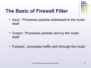 The Basic of Firewall Filter 
 Input : Processes packets addressed to the router 
itself 
 Output : Processes packets sent by the router 
itself 
 Forward : processes traffic sent through the router 
Forum Mikrotik Indonesia www.forummikrotik.com 10 
 