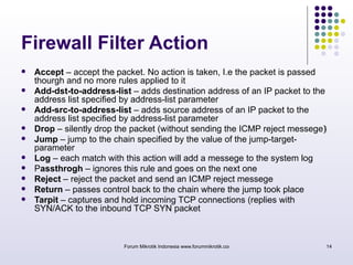 Firewall Filter Action 
 Accept – accept the packet. No action is taken, I.e the packet is passed 
thourgh and no more rules applied to it 
 Add-dst-to-address-list – adds destination address of an IP packet to the 
address list specified by address-list parameter 
 Add-src-to-address-list – adds source address of an IP packet to the 
address list specified by address-list parameter 
 Drop – silently drop the packet (without sending the ICMP reject messege) 
 Jump – jump to the chain specified by the value of the jump-target-parameter 
 Log – each match with this action will add a messege to the system log 
 Passthrogh – ignores this rule and goes on the next one 
 Reject – reject the packet and send an ICMP reject messege 
 Return – passes control back to the chain where the jump took place 
 Tarpit – captures and hold incoming TCP connections (replies with 
SYN/ACK to the inbound TCP SYN packet 
Forum Mikrotik Indonesia www.forummikrotik.com 14 
 
