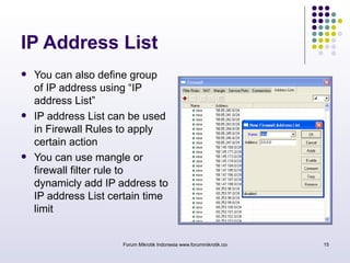 IP Address List 
 You can also define group 
of IP address using “IP 
address List” 
 IP address List can be used 
in Firewall Rules to apply 
certain action 
 You can use mangle or 
firewall filter rule to 
dynamicly add IP address to 
IP address List certain time 
limit 
Forum Mikrotik Indonesia www.forummikrotik.com 15 
 