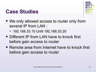 Case Studies 
 We only allowed access to router only from 
several IP from LAN : 
 192.168.33.10 Until 192.168.33.20 
 Different IP from LAN have to knock first 
before gain access to router 
 Remote area from Internet have to knock first 
before gain access to router 
Forum Mikrotik Indonesia www.forummikrotik.com 18 
 