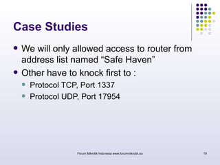 Case Studies 
 We will only allowed access to router from 
address list named “Safe Haven” 
 Other have to knock first to : 
 Protocol TCP, Port 1337 
 Protocol UDP, Port 17954 
Forum Mikrotik Indonesia www.forummikrotik.com 19 
 