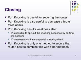 Forum Mikrotik Indonesia www.forummikrotik.com 27 
Closing 
 Port Knocking is useful for securing the router 
 Port Knocking is also useful to decrease a brute 
force attack 
 Port Knocking has it’s weakness also: 
 It' s possible to spy out the knocking sequence by sniffing 
the network 
 It' s necessary to have a special knocking-client 
 Port Knocking is only one method to secure the 
router, best to combine this with other methods. 
 