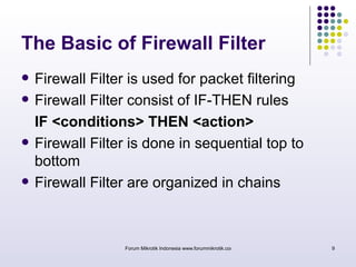 The Basic of Firewall Filter 
 Firewall Filter is used for packet filtering 
 Firewall Filter consist of IF-THEN rules 
IF <conditions> THEN <action> 
 Firewall Filter is done in sequential top to 
bottom 
 Firewall Filter are organized in chains 
Forum Mikrotik Indonesia www.forummikrotik.com 9 
 