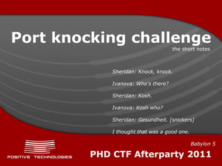 Port knocking challenge
                                     the short notes



             Sheridan: Knock, knock.

             Ivanova: Who's there?

             Sheridan: Kosh.

             Ivanova: Kosh who?

             Sheridan: Gesundheit. [snickers]

             I thought that was a good one.

                                              Babylon 5

         PHD CTF Afterparty 2011
 