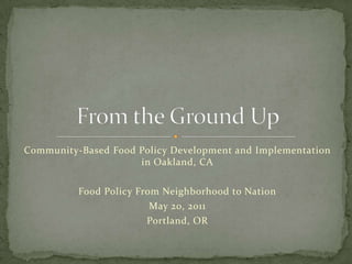 Community-Based Food Policy Development and Implementation in Oakland, CA Food Policy From Neighborhood to Nation May 20, 2011 Portland, OR From the Ground Up 