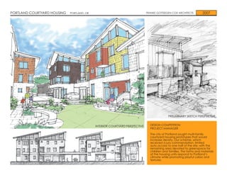 PORTLAND COURTYARD HOUSING   PORTLAND, OR                                    FRANKE GOTTSEGEN COX ARCHITECTS         2007




                                                                                            PRELIMINARY SKETCH PERSPECTIVE


                                            INTERIOR COURTYARD PERSPECTIVE     DESIGN COMPETITION
                                                                               PROJECT MANAGER

                                                                               The city of Portland sought multi-family
                                                                               courtyard housing prototypes that would
                                                                               increase density. Our scheme, which
                                                                               received a jury commendation, limited
                                                                               auto access to one half of the site, with the
                                                                               remaining area devoted to greenspace for
                                                                               children and families. The forms and materials
                                                                               of the housing units respond to Portland’s
                                                                               climate while promoting playful colors and
                                                                               textures.
INTERIOR ELEVATION
 
