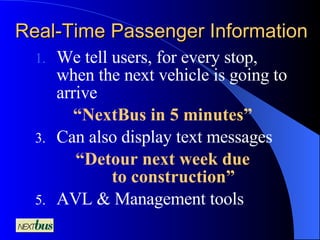 Real-Time Passenger Information We tell users, for every stop, when the next vehicle is going to arrive  “ NextBus in 5 minutes” Can also display text messages “ Detour next week due to construction” AVL & Management tools 