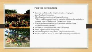 PRODUCE DISTRIBUTION
• Seasonal roadside market stall, or utilisation of signage to
pergola/education structure
• Must be easily accessible to all locals and visitors
• Williwa road frontage preferred to maximise visibility and accessibility to
those on route to Mudgee or in Portland town centre
• Excess produce to disadvantaged community members/meal
services/community outreach
• Paddock-to-Plate initiatives and events encouraged
• Prices kept affordable and equitable
• Profits from produce sales utilised for garden maintenance
• Garden aesthetics should be extended to marketing considerations.
 