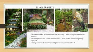 A PLACE OF BEAUTY
• Incorporates local artists and artworks, providing a place to inspire as well as to
produce
• Encourages local and visitor interaction via a multi-layered/multi-disciplinary
approach
• Distinguishes itself as a unique and pleasurable destination for all.
 