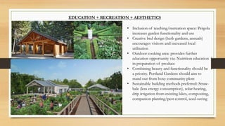 EDUCATION + RECREATION + AESTHETICS
• Inclusion of teaching/recreation space: Pergola
increases garden functionality and use
• Creative bed design (herb gardens, annuals)
encourages visitors and increased local
utilisation
• Outdoor cooking area: provides further
education opportunity via: Nutrition education
in preparation of produce
• Combining beauty and functionality should be
a priority. Portland Gardens should aim to
stand out from boxy community plots
• Sustainable building methods preferred: Straw-
bale (less energy consumption), solar heating,
drip irrigation from existing lakes, composting,
companion planting/pest control, seed-saving
 