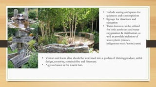 • Include seating and spaces for
quietness and contemplation
• Signage for directions and
education
• Water-features can be utilised
for both aesthetics and water
oxygenation & distribution, as
well as possible inclusion of
water-plants (cresses,
indigenous reeds/roots/yams)
• Visitors and locals alike should be welcomed into a garden of thriving produce, artful
design, creativity, sustainability and discovery.
• A green haven in the town’s hub.
 
