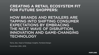 CREATING A RETAIL ECOSYSTEM FIT
FOR FUTURE SHOPPERS:
HOW BRANDS AND RETAILERS ARE
TAPPING INTO SHIFTING CONSUMER
EXPECTATIONS BY EMBRACING
THE NEXT WAVE OF DISRUPTION,
INNOVATION AND GAME-CHANGING
TECHNOLOGY
Terna Jibo, Head of Strategic Insights, Portland Design
November 29th, 2016
 
