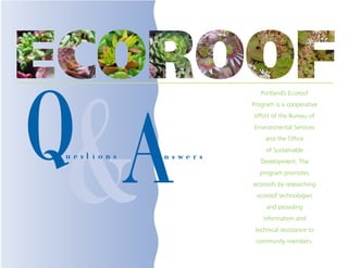 Portland’s Ecoroof




Q&
                        Program is a cooperative




  A
                        effort of the Bureau of
                        Environmental Services
                             and the Office
                             of Sustainable
uestions   n s we r s      Development. The
                          program promotes
                        ecoroofs by researching
                         ecoroof technologies
                             and providing
                            information and
                         technical assistance to
                         community members.
 