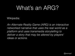 @eesmyal 
What’s an ARG? 
Wikipedia: 
An Alternate Reality Game (ARG) is an interactive 
networked narrative that uses the real world as a 
platform and uses transmedia storytelling to 
deliver a story that may be altered by players' 
ideas or actions. 
 