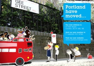Portland
have
moved...
Our new address is:
63 Gee Street
London, EC1V 3RS, UK

And our new number is:
T +44(0)20 7017 8780

Visit our new website:
www.portland-design.com
 