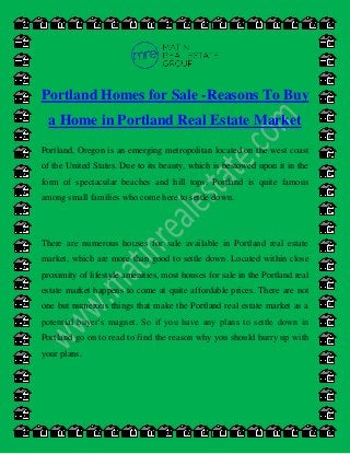 Portland Homes for Sale -Reasons To Buy
a Home in Portland Real Estate Market
Portland, Oregon is an emerging metropolitan located on the west coast
of the United States. Due to its beauty, which is bestowed upon it in the
form of spectacular beaches and hill tops, Portland is quite famous
among small families who come here to settle down.
There are numerous houses for sale available in Portland real estate
market, which are more than good to settle down. Located within close
proximity of lifestyle amenities, most houses for sale in the Portland real
estate market happens to come at quite affordable prices. There are not
one but numerous things that make the Portland real estate market as a
potential buyer’s magnet. So if you have any plans to settle down in
Portland go on to read to find the reason why you should hurry up with
your plans.
 